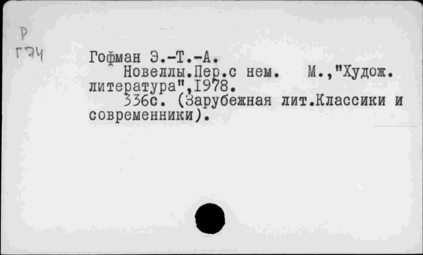 ﻿р
Гофман Э.-Т.-А.
Новеллы.Пер.с нем. М.,"Худож. литература”,1978.
336с. (Зарубежная лит.Классики и современники).